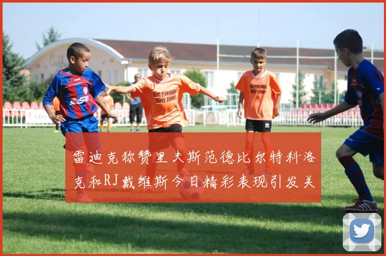 雷迪克称赞里夫斯范德比尔特科洛克和RJ戴维斯今日精彩表现引发关注