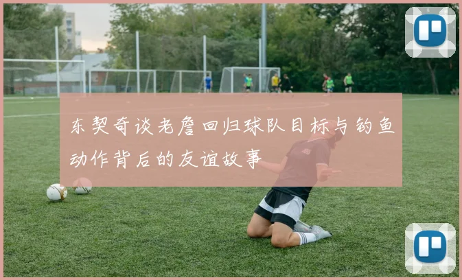 东契奇谈老詹回归球队目标与钓鱼动作背后的友谊故事