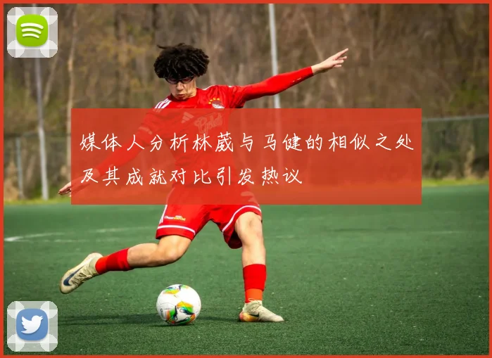 媒体人分析林葳与马健的相似之处及其成就对比引发热议