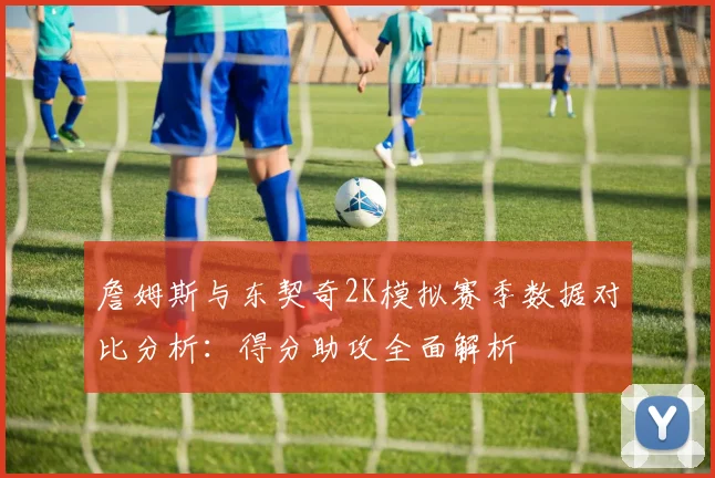 詹姆斯与东契奇2K模拟赛季数据对比分析：得分助攻全面解析