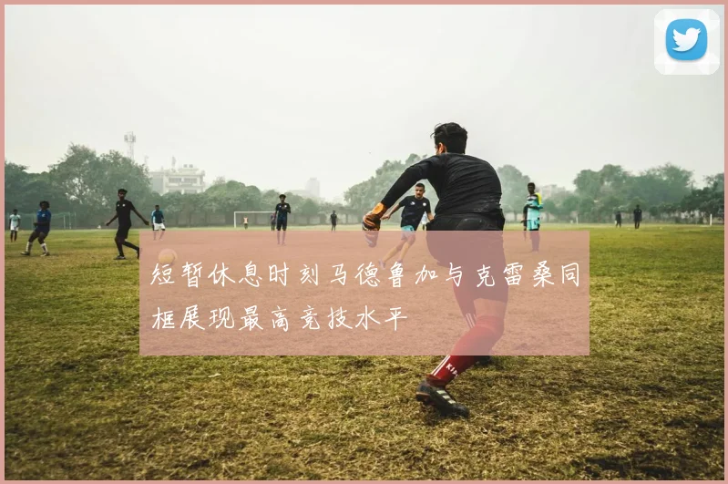 短暂休息时刻马德鲁加与克雷桑同框展现最高竞技水平