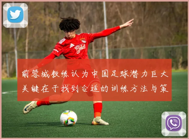 前蓉城教练认为中国足球潜力巨大关键在于找到合适的训练方法与策略