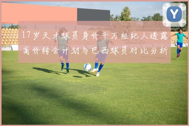 17岁天才球员身价千万经纪人透露高价转会计划与巴西球员对比分析
