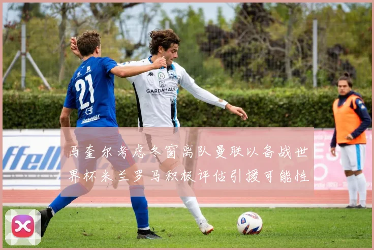 马奎尔考虑冬窗离队曼联以备战世界杯米兰罗马积极评估引援可能性