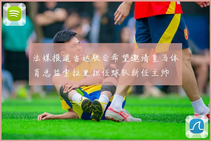 法媒报道吉达联合希望邀请皇马体育总监索拉里担任球队新任主帅
