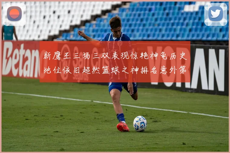 新鹰王三场三双表现惊艳神龟历史地位依旧超然篮球之神排名意外第三