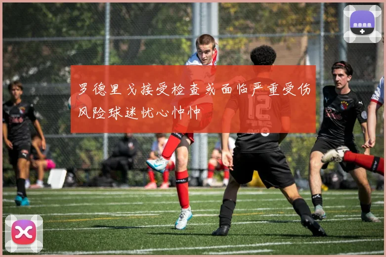 罗德里戈接受检查或面临严重受伤风险球迷忧心忡忡