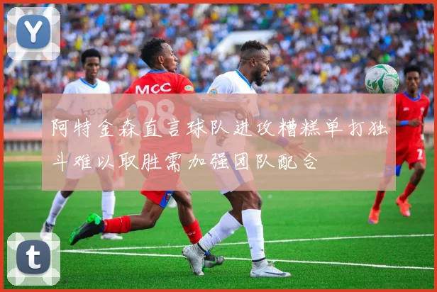 阿特金森直言球队进攻糟糕单打独斗难以取胜需加强团队配合