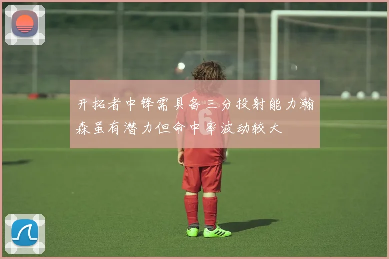 开拓者中锋需具备三分投射能力瀚森虽有潜力但命中率波动较大