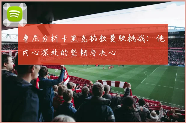 鲁尼分析卡里克执教曼联挑战：他内心深处的坚韧与决心