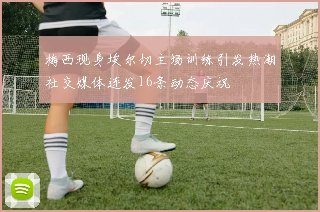 梅西现身埃尔切主场训练引发热潮社交媒体连发16条动态庆祝