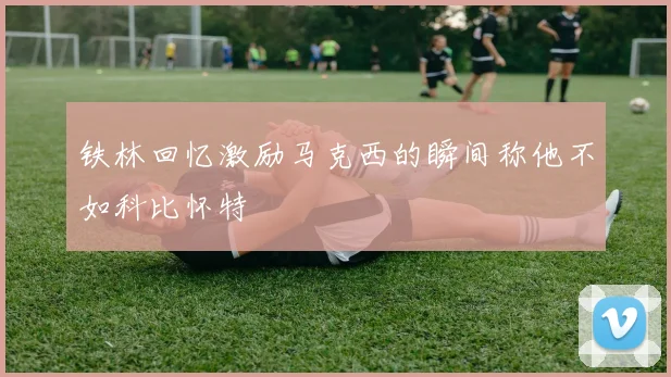 铁林回忆激励马克西的瞬间称他不如科比怀特